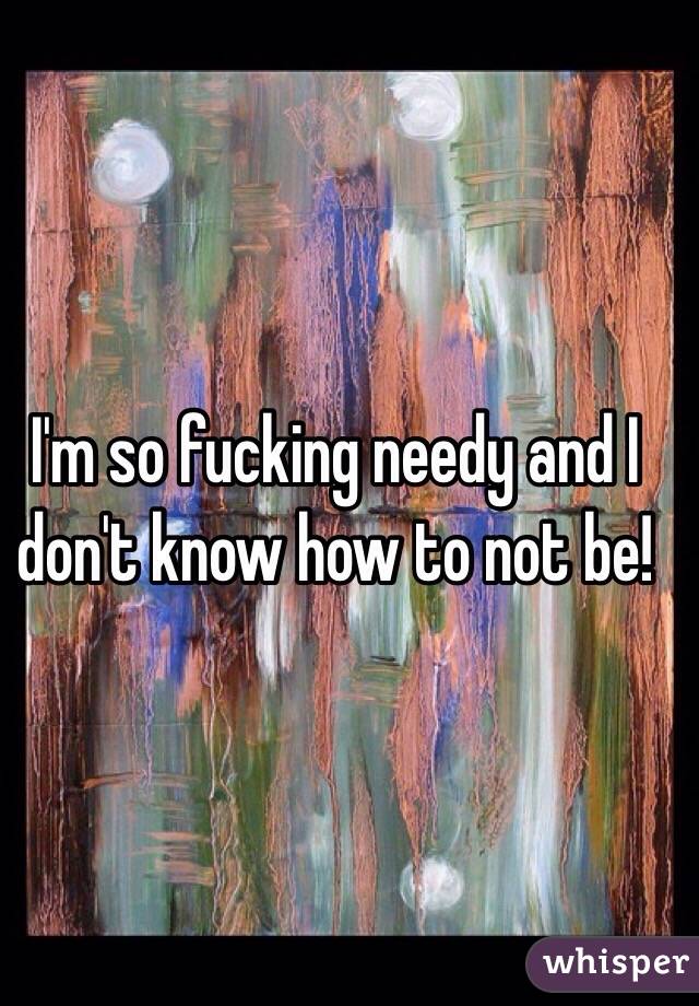 I'm so fucking needy and I don't know how to not be! 