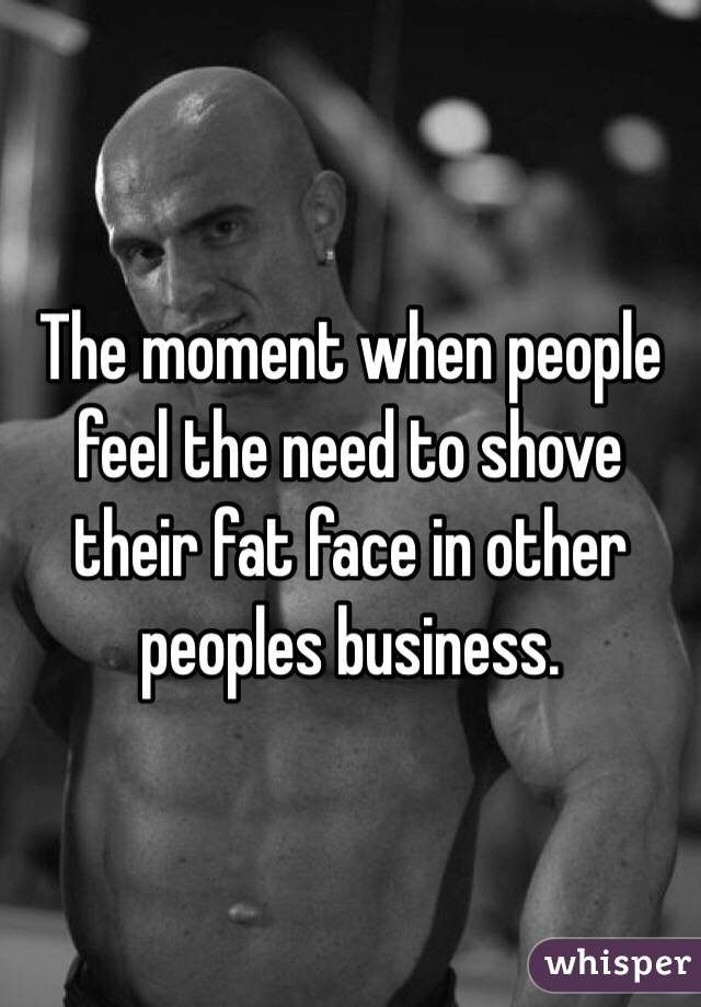 The moment when people feel the need to shove their fat face in other peoples business. 