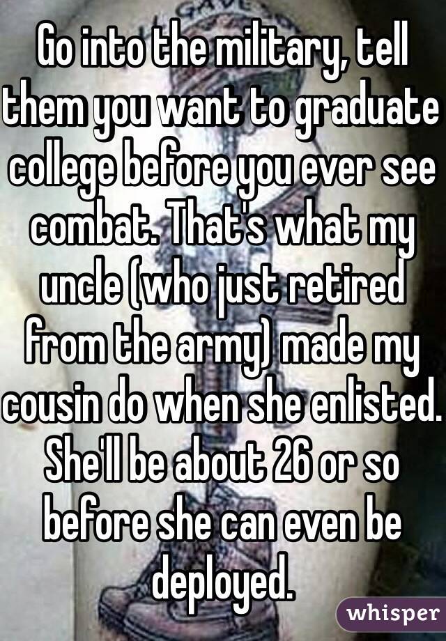 Go into the military, tell them you want to graduate college before you ever see combat. That's what my uncle (who just retired from the army) made my cousin do when she enlisted. She'll be about 26 or so before she can even be deployed.