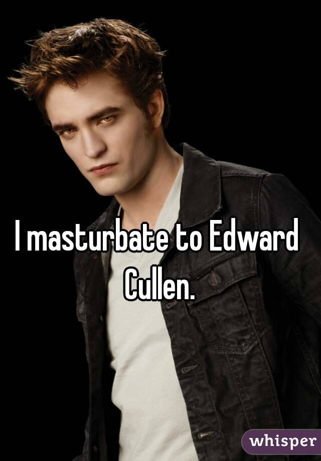 I masturbate to Edward Cullen.