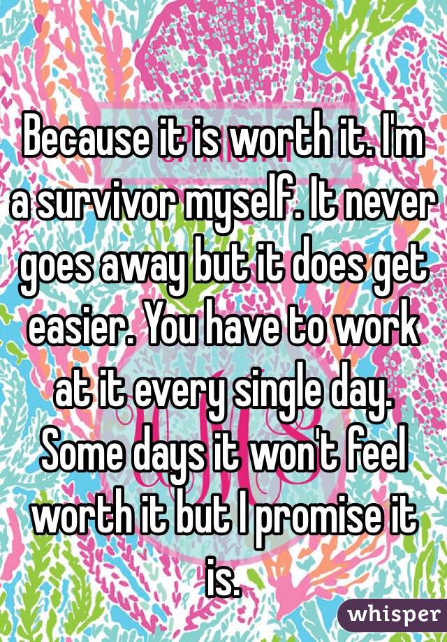Because it is worth it. I'm a survivor myself. It never goes away but it does get easier. You have to work at it every single day. Some days it won't feel worth it but I promise it is. 