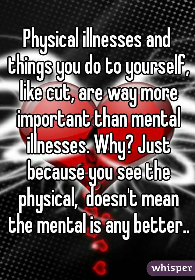 Physical illnesses and things you do to yourself, like cut, are way more important than mental illnesses. Why? Just because you see the physical,  doesn't mean the mental is any better..