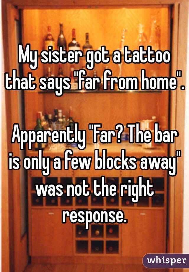 My sister got a tattoo that says "far from home". 

Apparently "Far? The bar is only a few blocks away" was not the right response. 