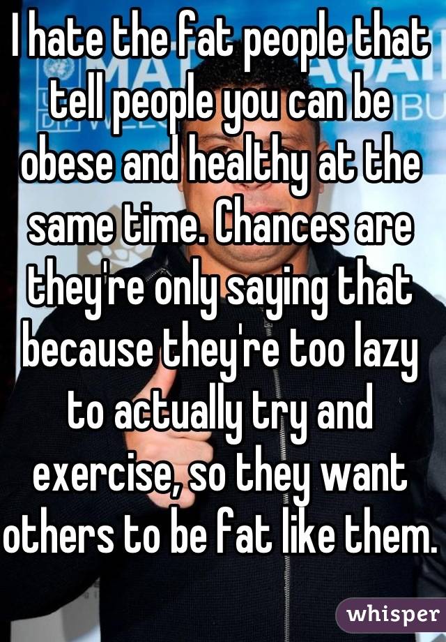 I hate the fat people that tell people you can be obese and healthy at the same time. Chances are they're only saying that because they're too lazy to actually try and exercise, so they want others to be fat like them.