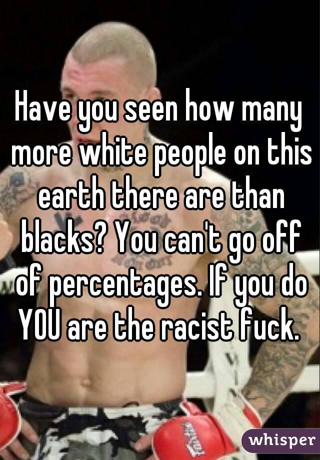 Have you seen how many more white people on this earth there are than blacks? You can't go off of percentages. If you do YOU are the racist fuck. 