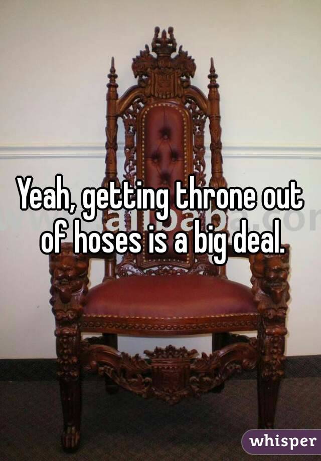 Yeah, getting throne out of hoses is a big deal.