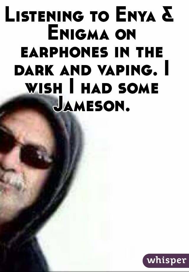 Listening to Enya & Enigma on earphones in the dark and vaping. I wish I had some Jameson.