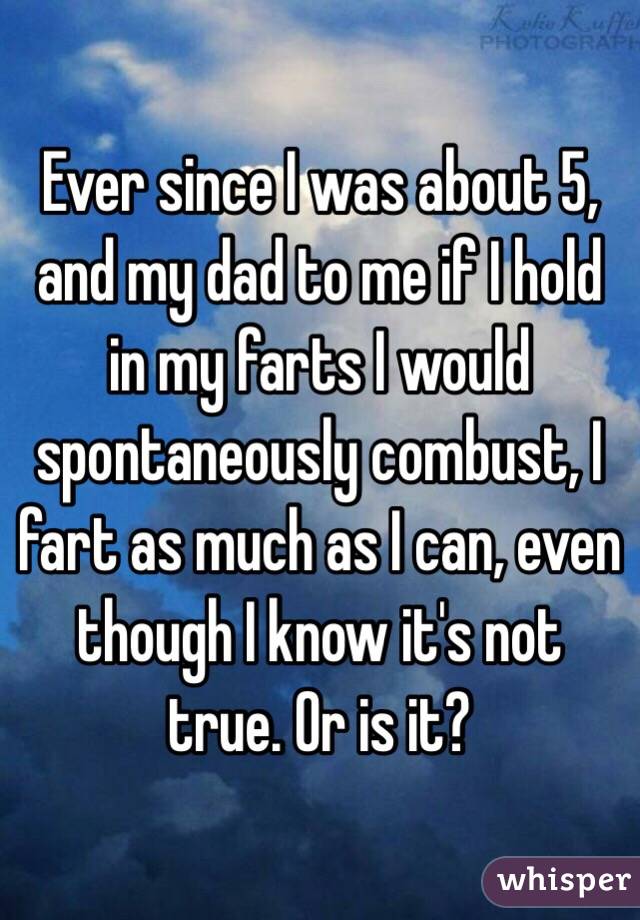 Ever since I was about 5, and my dad to me if I hold in my farts I would spontaneously combust, I fart as much as I can, even though I know it's not true. Or is it? 