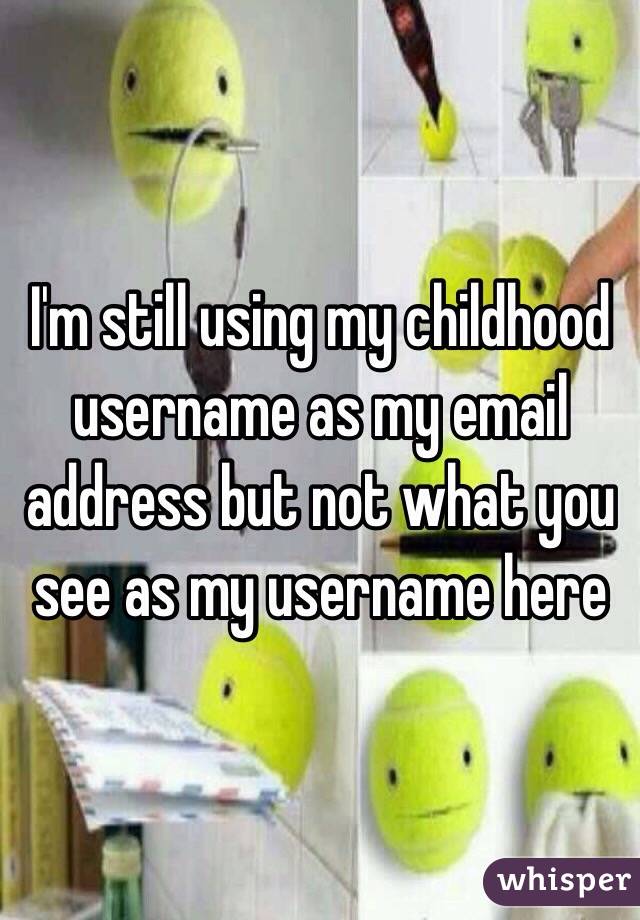 I'm still using my childhood username as my email address but not what you see as my username here