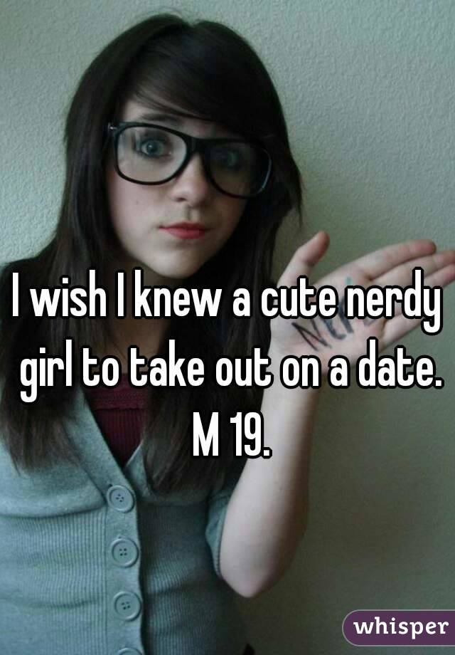 I wish I knew a cute nerdy girl to take out on a date. M 19.