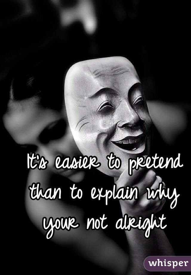 It's easier to pretend than to explain why your not alright