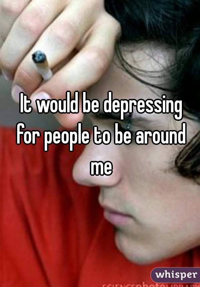  It would be depressing for people to be around me