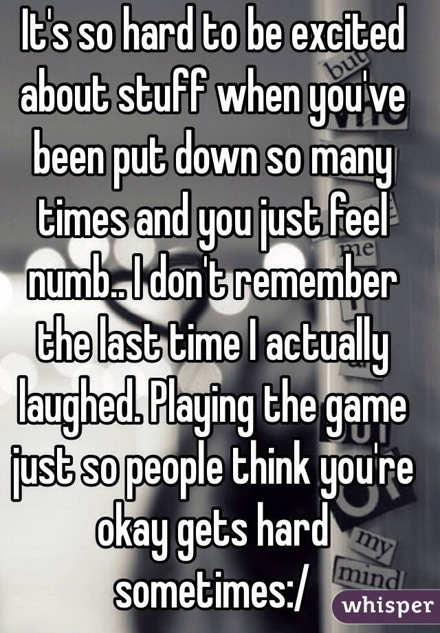 It's so hard to be excited about stuff when you've been put down so many times and you just feel numb.. I don't remember the last time I actually laughed. Playing the game just so people think you're okay gets hard sometimes:/