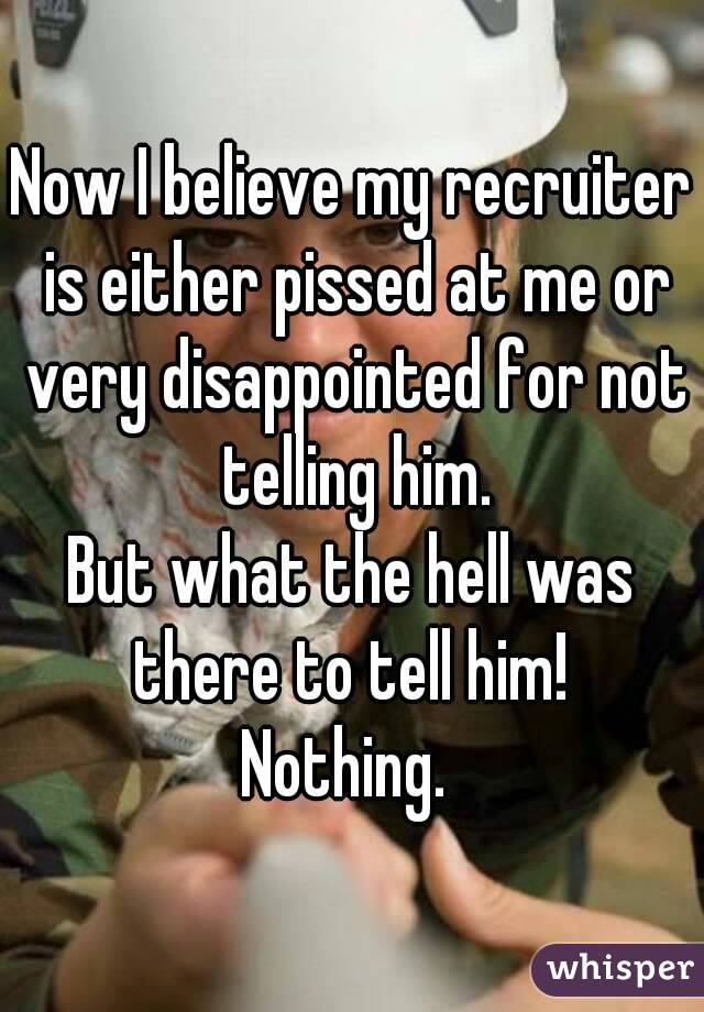 Now I believe my recruiter is either pissed at me or very disappointed for not telling him.
But what the hell was there to tell him! 
Nothing. 
