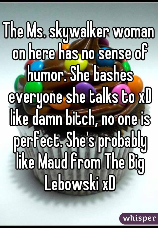 The Ms. skywalker woman on here has no sense of humor. She bashes everyone she talks to xD like damn bitch, no one is perfect. She's probably like Maud from The Big Lebowski xD