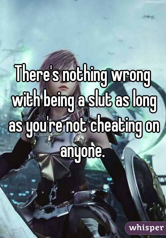 There's nothing wrong with being a slut as long as you're not cheating on anyone. 