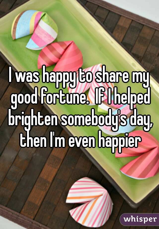 I was happy to share my good fortune.  If I helped brighten somebody's day, then I'm even happier