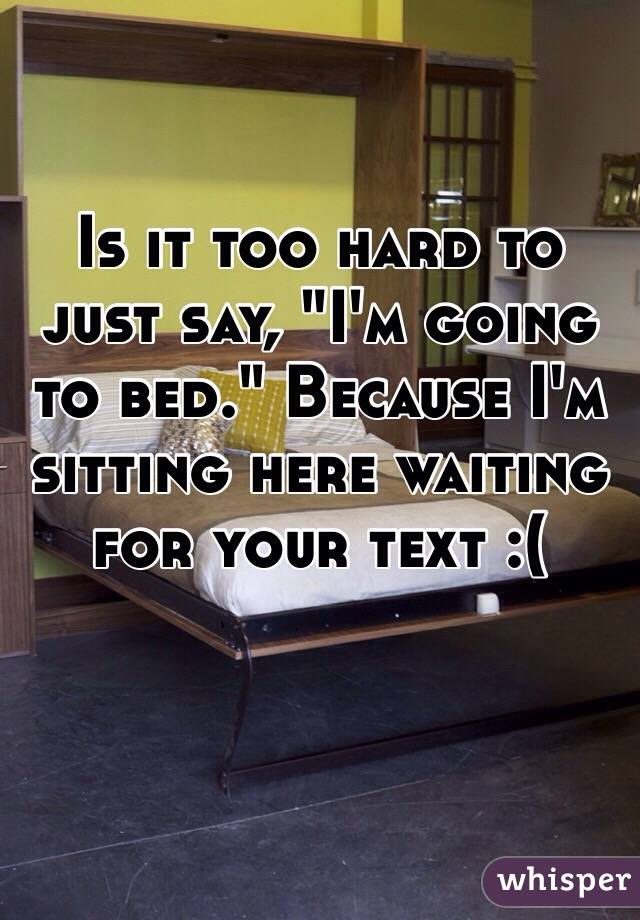 Is it too hard to just say, "I'm going to bed." Because I'm sitting here waiting for your text :(