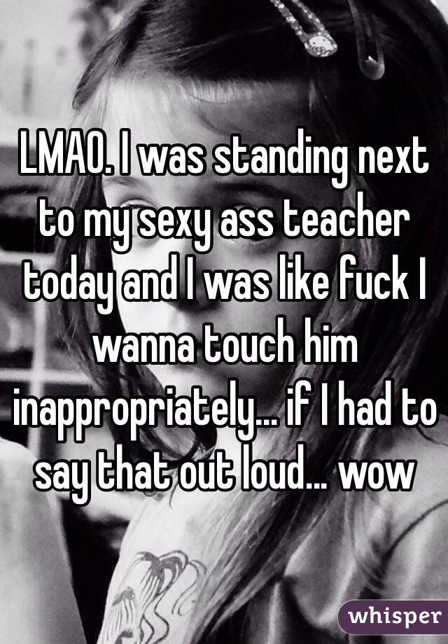 LMAO. I was standing next to my sexy ass teacher today and I was like fuck I wanna touch him inappropriately... if I had to say that out loud... wow 