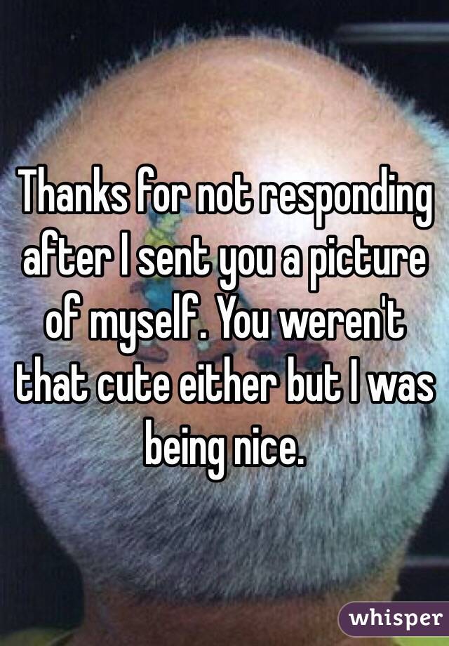 Thanks for not responding after I sent you a picture of myself. You weren't that cute either but I was being nice. 