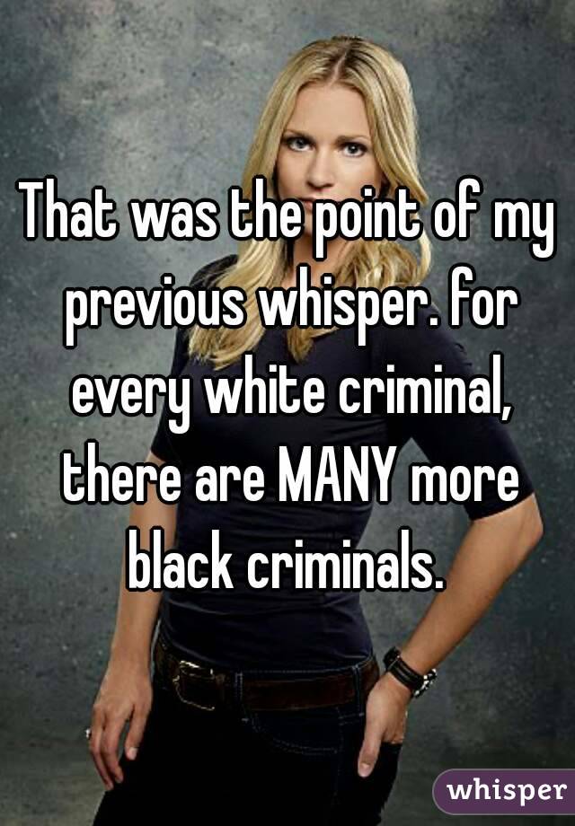 That was the point of my previous whisper. for every white criminal, there are MANY more black criminals. 