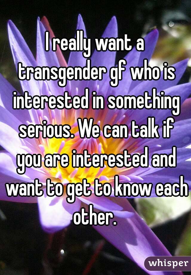 I really want a transgender gf who is interested in something serious. We can talk if you are interested and want to get to know each other. 