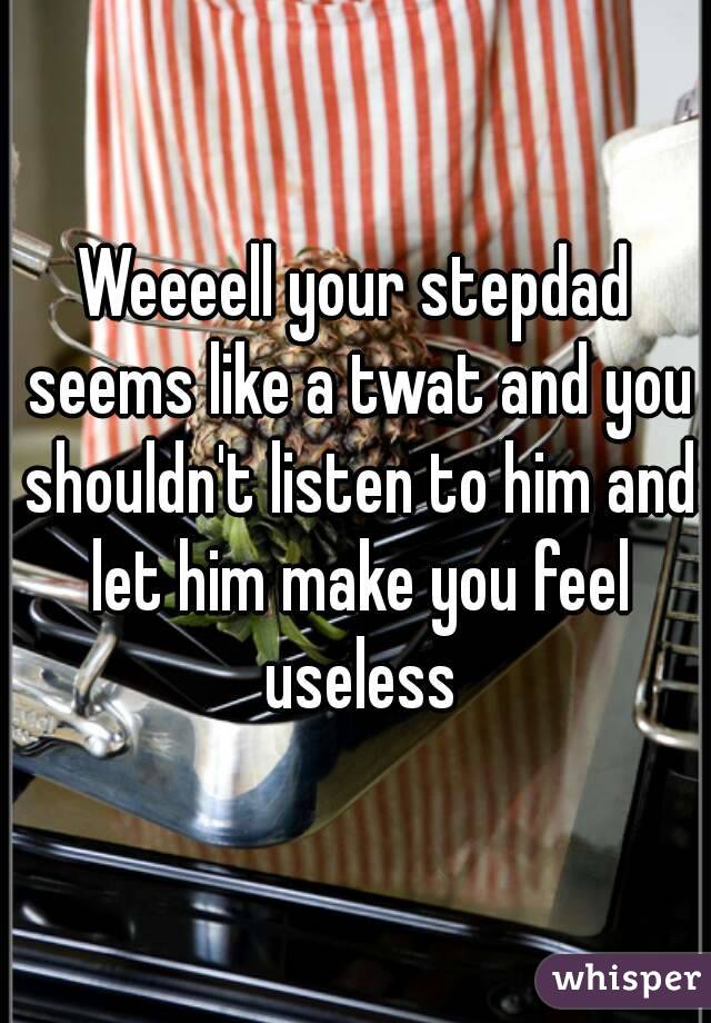 Weeeell your stepdad seems like a twat and you shouldn't listen to him and let him make you feel useless