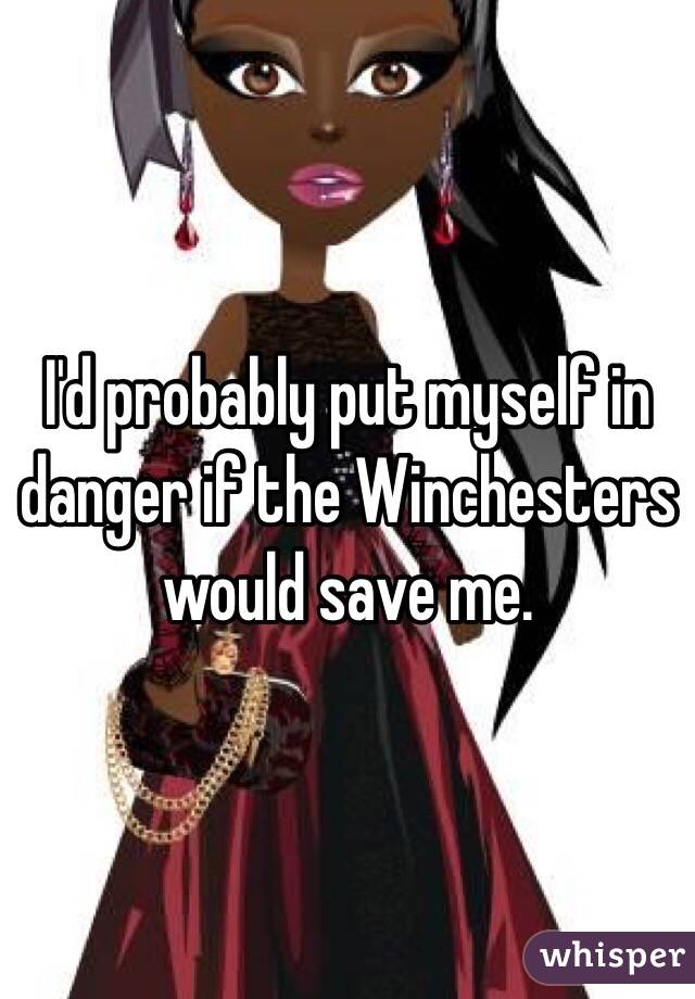 I'd probably put myself in danger if the Winchesters would save me.