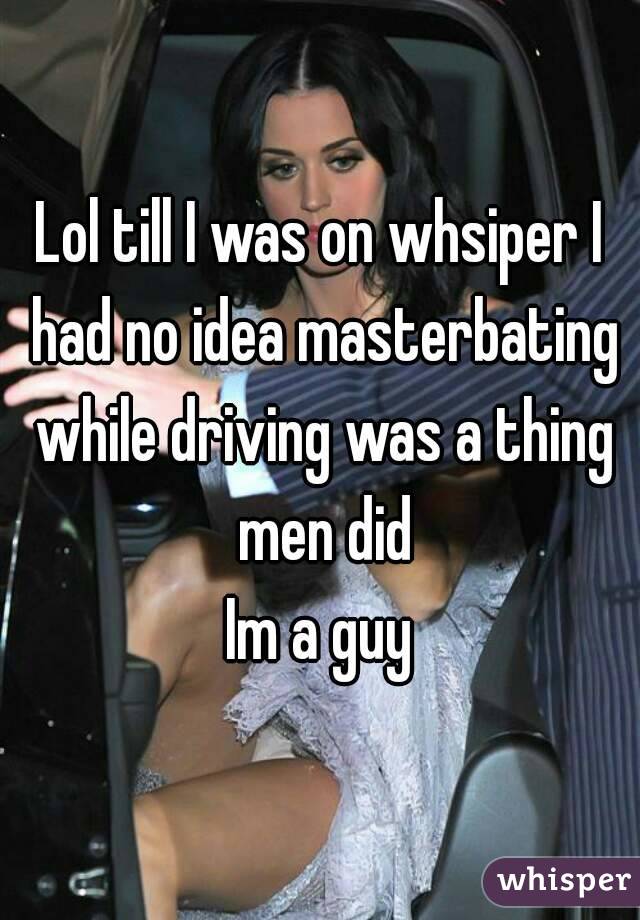 Lol till I was on whsiper I had no idea masterbating while driving was a thing men did
Im a guy