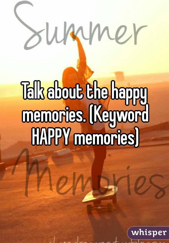 Talk about the happy memories. (Keyword HAPPY memories)