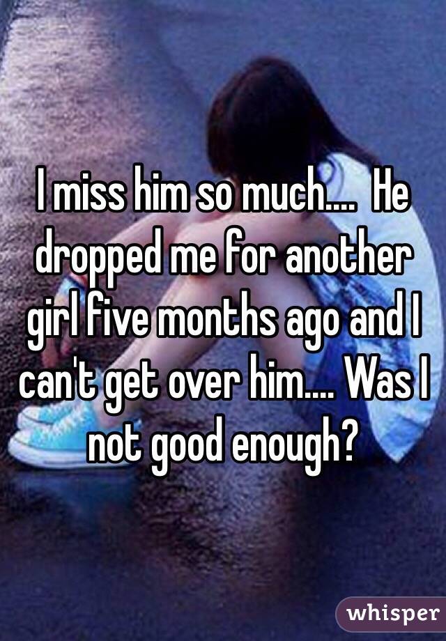 I miss him so much....  He dropped me for another girl five months ago and I can't get over him.... Was I not good enough?  