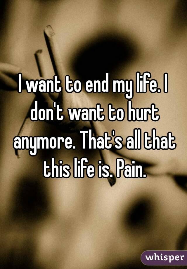 I want to end my life. I don't want to hurt anymore. That's all that this life is. Pain.