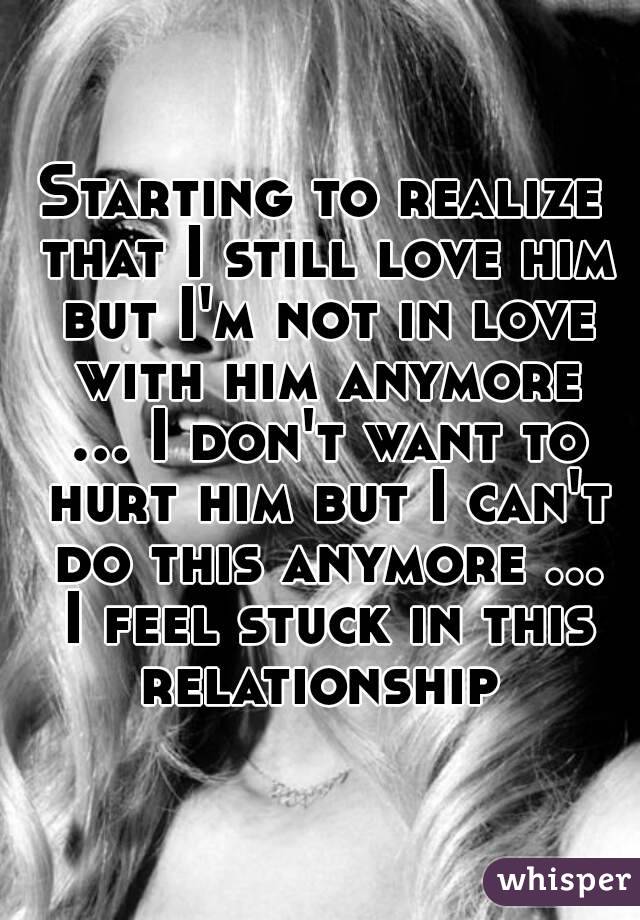 Starting to realize that I still love him but I'm not in love with him anymore ... I don't want to hurt him but I can't do this anymore ... I feel stuck in this relationship 