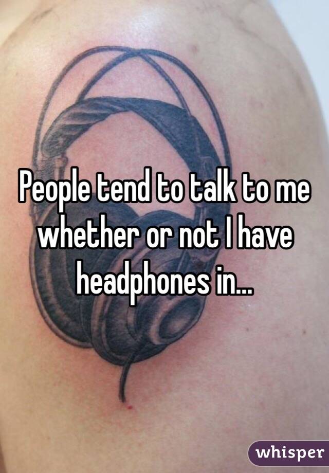 People tend to talk to me whether or not I have headphones in...