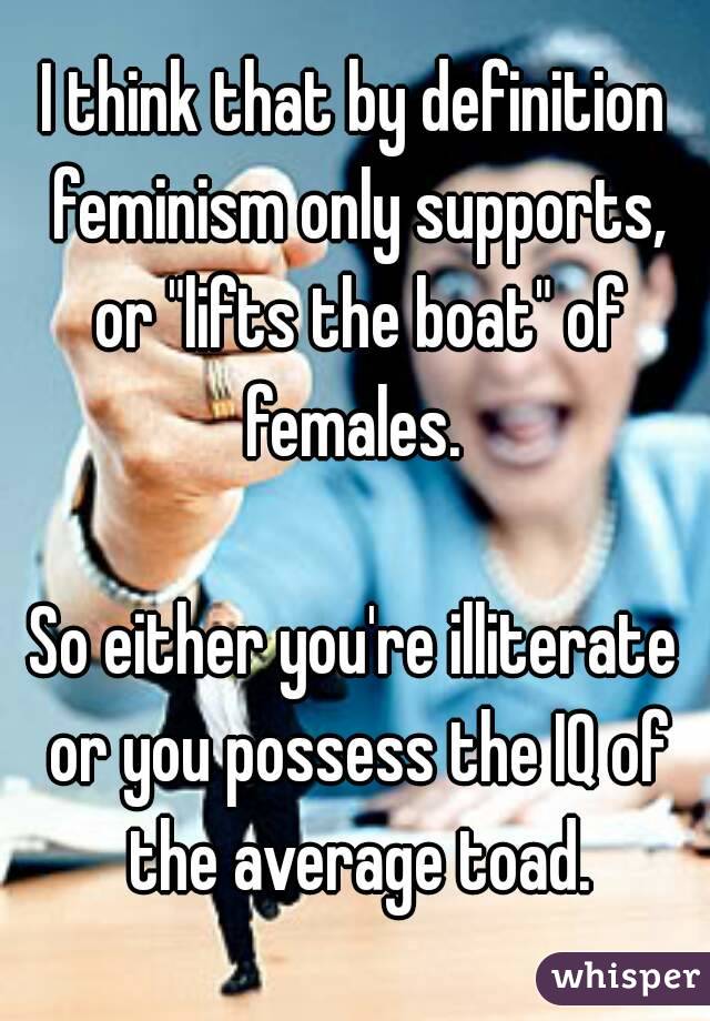 I think that by definition feminism only supports, or "lifts the boat" of females. 

So either you're illiterate or you possess the IQ of the average toad.