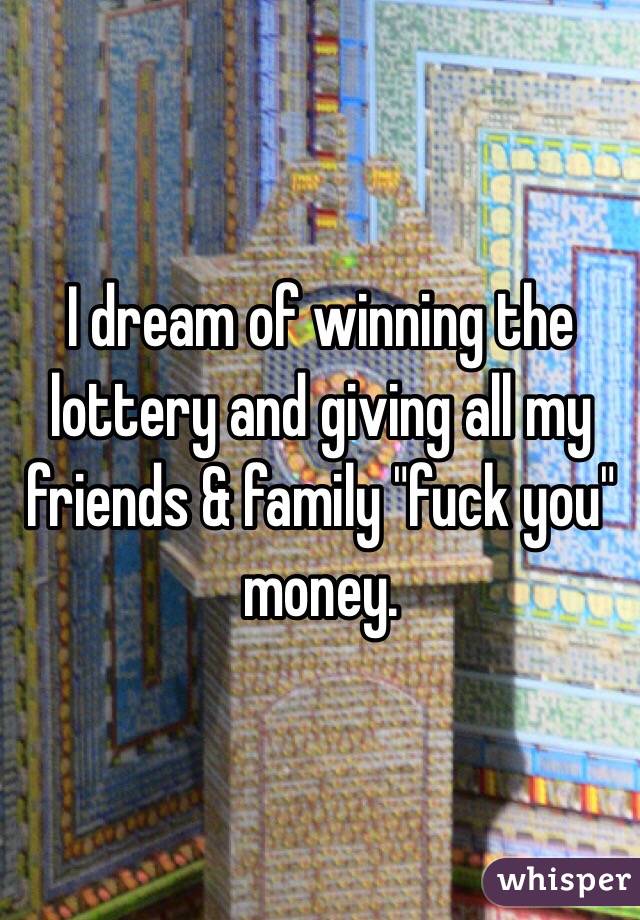 I dream of winning the lottery and giving all my friends & family "fuck you" money.