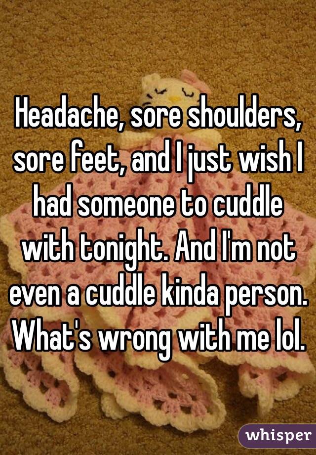 Headache, sore shoulders, sore feet, and I just wish I had someone to cuddle with tonight. And I'm not even a cuddle kinda person. What's wrong with me lol.