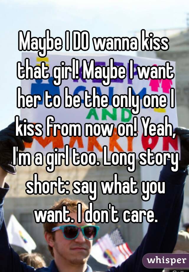 Maybe I DO wanna kiss that girl! Maybe I want her to be the only one I kiss from now on! Yeah, I'm a girl too. Long story short: say what you want. I don't care.