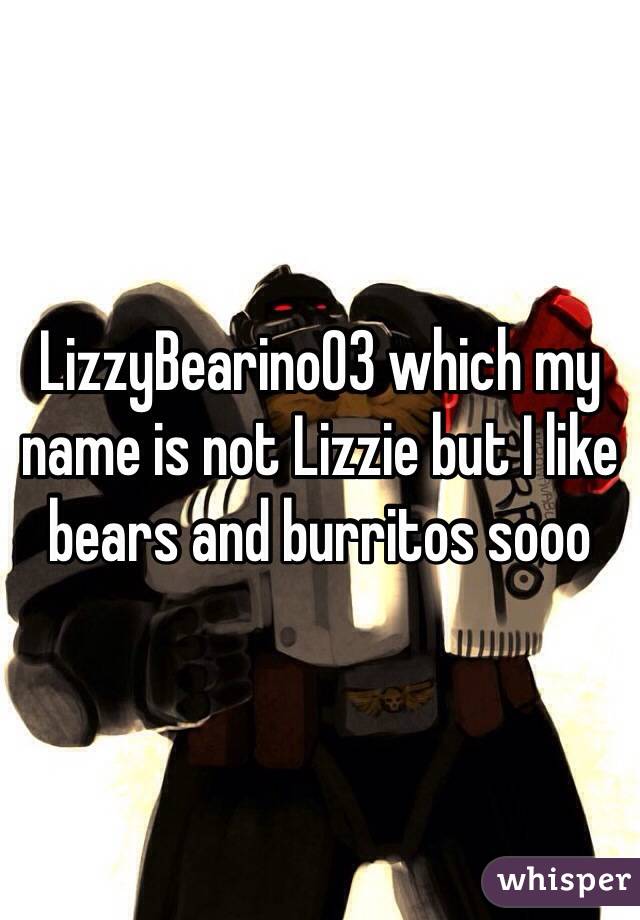 LizzyBearino03 which my name is not Lizzie but I like bears and burritos sooo