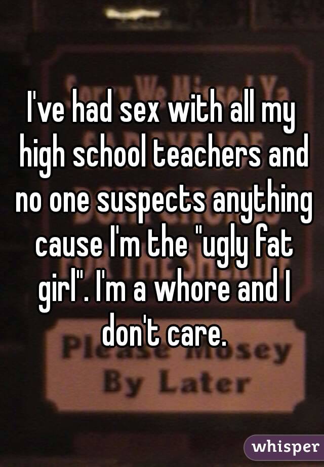 I've had sex with all my high school teachers and no one suspects anything cause I'm the "ugly fat girl". I'm a whore and I don't care.