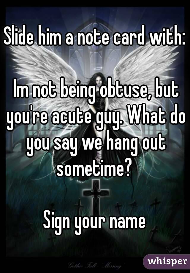 Slide him a note card with:

 Im not being obtuse, but you're acute guy. What do you say we hang out sometime? 

Sign your name