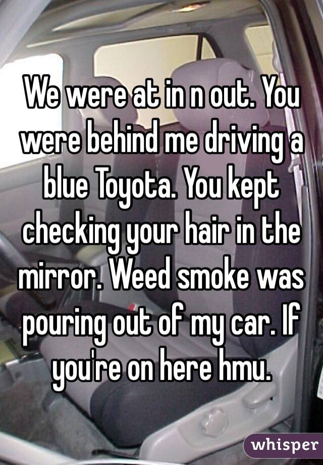 We were at in n out. You were behind me driving a blue Toyota. You kept checking your hair in the mirror. Weed smoke was pouring out of my car. If you're on here hmu. 