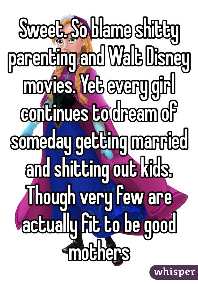 Sweet. So blame shitty parenting and Walt Disney movies. Yet every girl continues to dream of someday getting married and shitting out kids. Though very few are actually fit to be good mothers