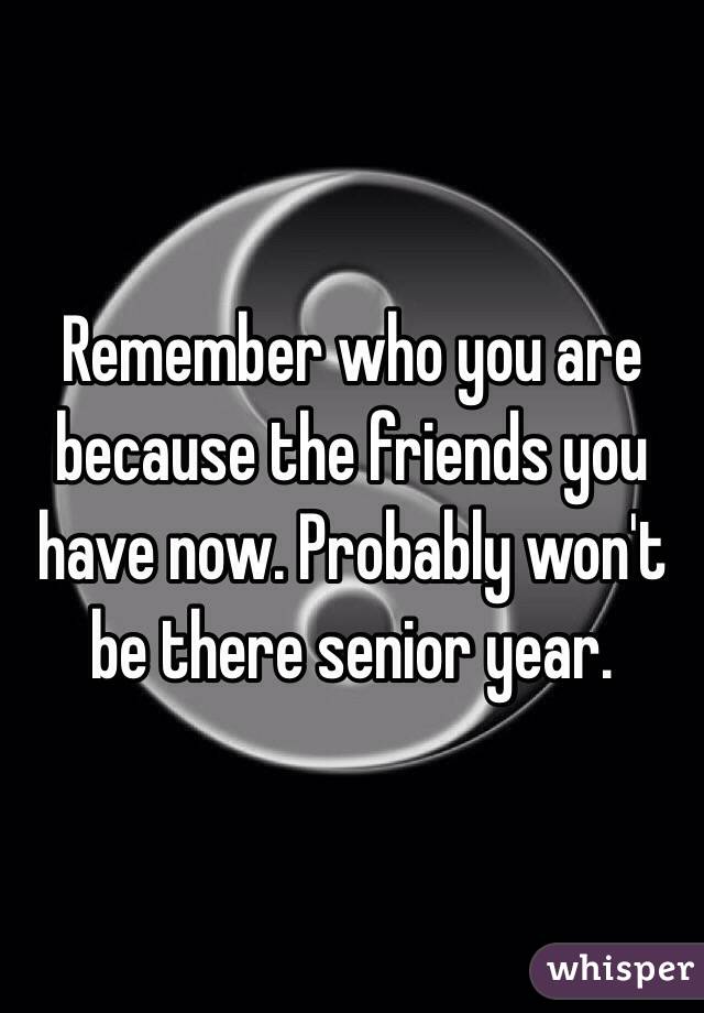 Remember who you are because the friends you have now. Probably won't be there senior year. 