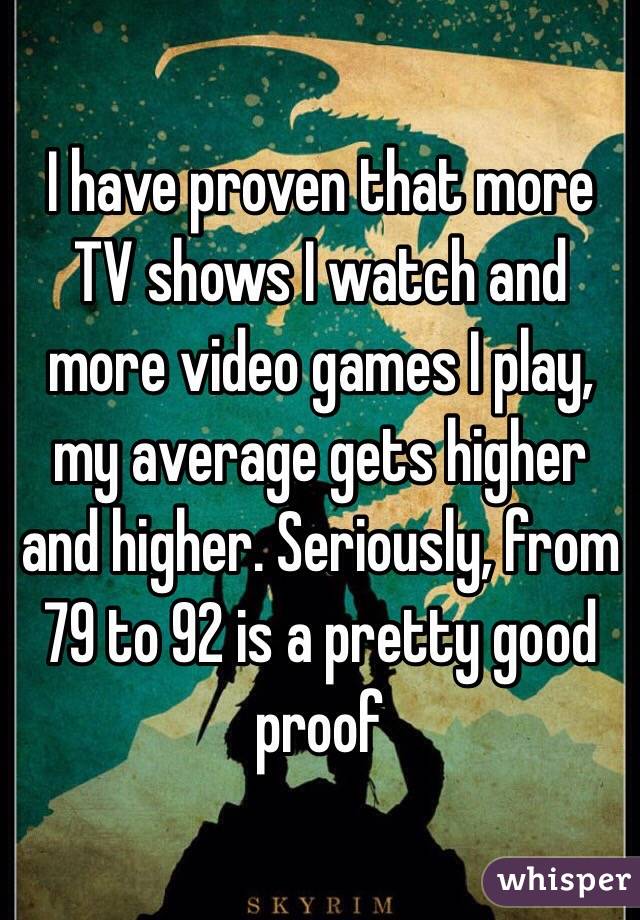 I have proven that more TV shows I watch and more video games I play, my average gets higher and higher. Seriously, from 79 to 92 is a pretty good proof