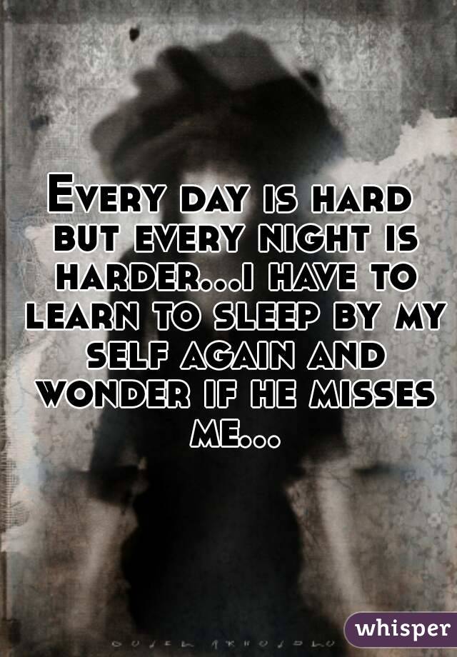 Every day is hard but every night is harder...i have to learn to sleep by my self again and wonder if he misses me...