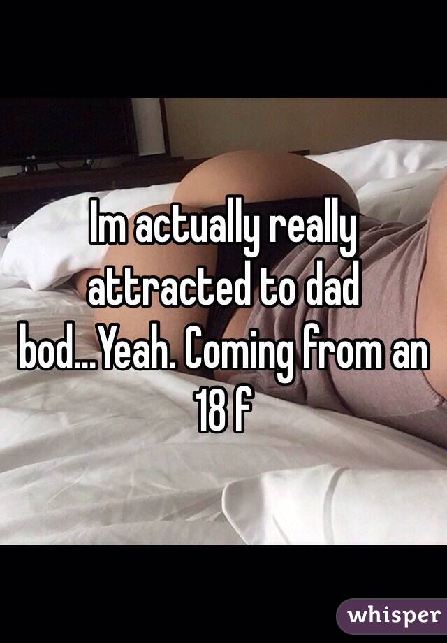 Im actually really attracted to dad bod...Yeah. Coming from an 18 f