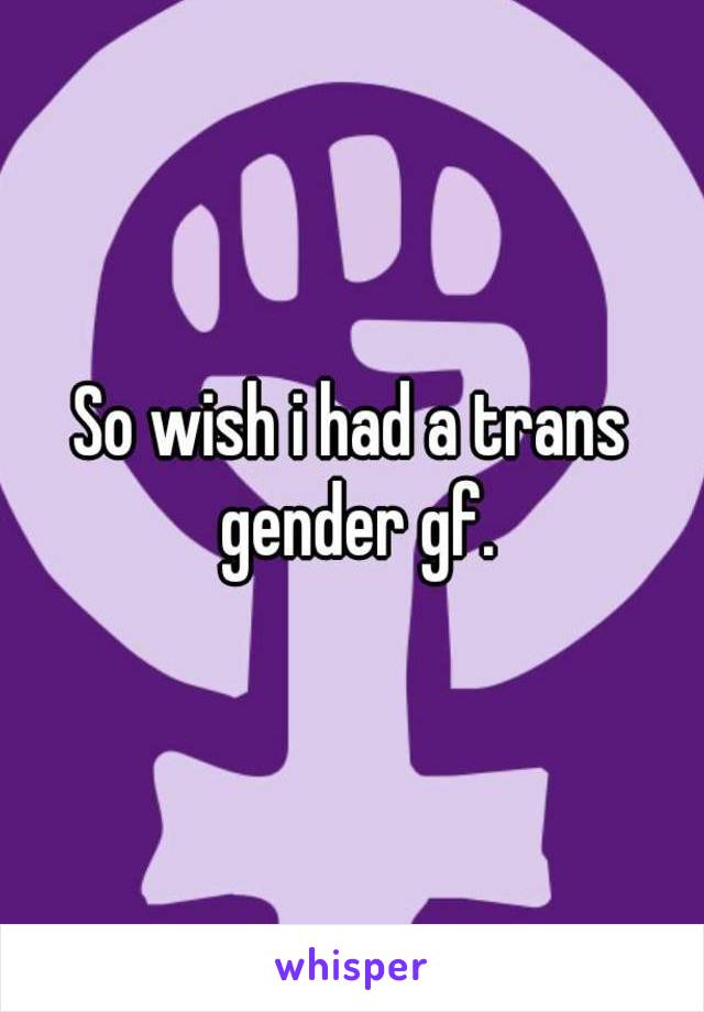 So wish i had a trans gender gf.