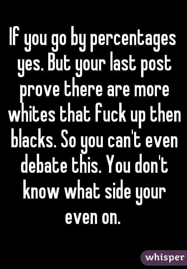 If you go by percentages yes. But your last post prove there are more whites that fuck up then blacks. So you can't even debate this. You don't know what side your even on. 