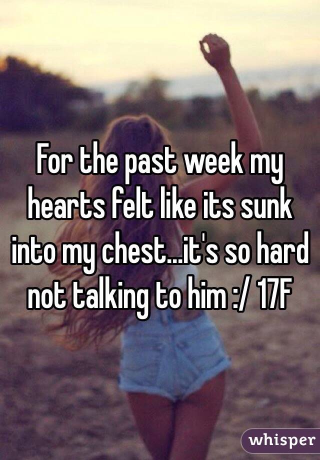 For the past week my hearts felt like its sunk into my chest...it's so hard not talking to him :/ 17F